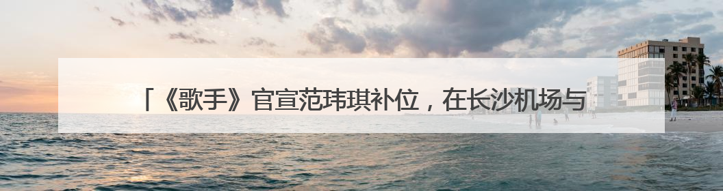 《歌手》官宣范玮琪补位，在长沙机场与粉丝大方比心，代表作《最初的梦想》