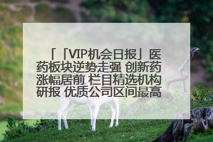 「VIP机会日报」医药板块逆势走强 创新药涨幅居前 栏目精选机构研报 优质公司区间最高涨34.9%