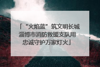 “火焰蓝”筑文明长城 淄博市消防救援支队用忠诚守护万家灯火