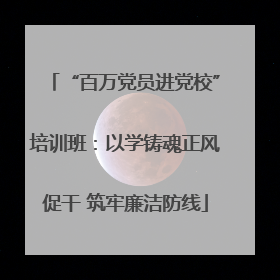 “百万党员进党校”培训班：以学铸魂正风促干 筑牢廉洁防线