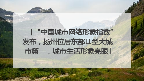 “中国城市网络形象指数”发布，扬州位居东部Ⅱ型大城市第一，城市生活形象亮眼
