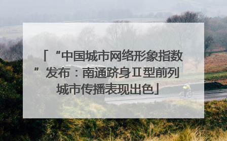 “中国城市网络形象指数”发布：南通跻身Ⅱ型前列 城市传播表现出色