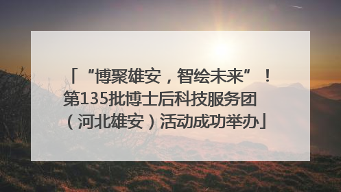 “博聚雄安，智绘未来”！第135批博士后科技服务团（河北雄安）活动成功举办
