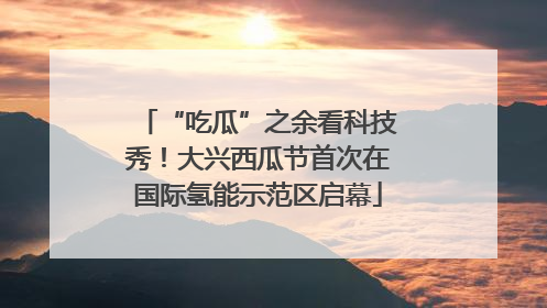 “吃瓜”之余看科技秀！大兴西瓜节首次在国际氢能示范区启幕