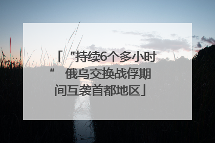“持续6个多小时” 俄乌交换战俘期间互袭首都地区