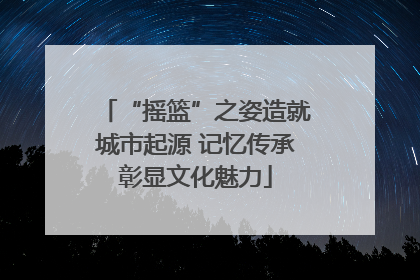 “摇篮”之姿造就城市起源 记忆传承彰显文化魅力