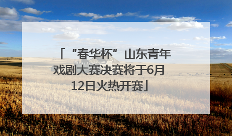 “春华杯”山东青年戏剧大赛决赛将于6月12日火热开赛