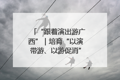 “跟着演出游广西”｜培育“以演带游、以游促消”文旅消费新生态