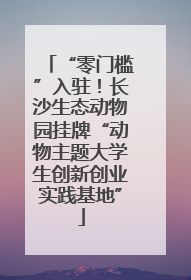 “零门槛”入驻！长沙生态动物园挂牌“动物主题大学生创新创业实践基地”
