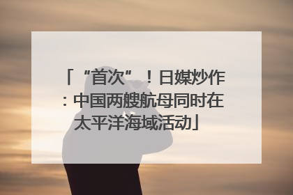 “首次”！日媒炒作：中国两艘航母同时在太平洋海域活动