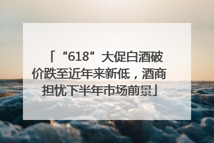 “618”大促白酒破价跌至近年来新低，酒商担忧下半年市场前景