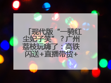 现代版“一骑红尘妃子笑”？广州荔枝玩嗨了：高铁闪送+直播带货+5折开吃