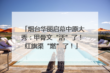 烟台华丽启幕中原大秀：甲骨文“活”了！红旗渠“燃”了！