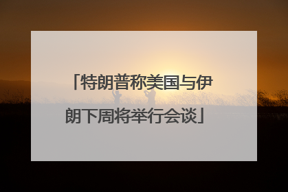 特朗普称美国与伊朗下周将举行会谈