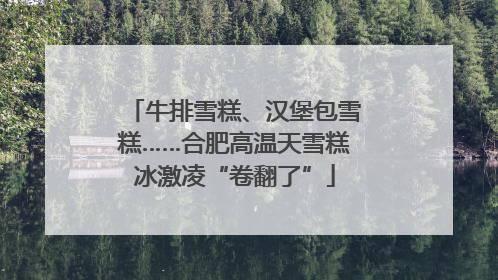 牛排雪糕、汉堡包雪糕……合肥高温天雪糕冰激凌“卷翻了”