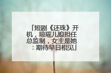 短剧《还珠》开机，琼瑶儿媳担任总监制，女主是她：期待早日相见