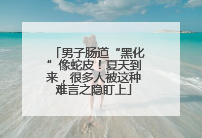 男子肠道“黑化”像蛇皮！夏天到来，很多人被这种难言之隐盯上