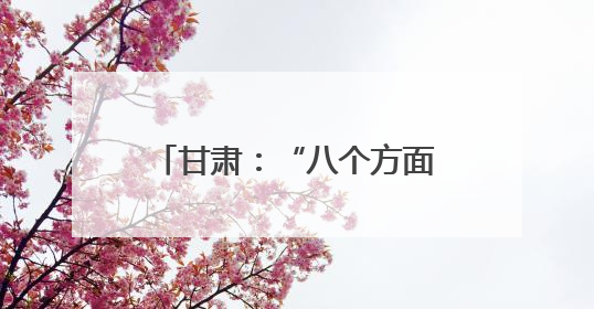 甘肃：“八个方面”改善全省生态环境质量 筑牢国家西部生态安全屏障