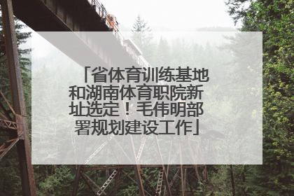 省体育训练基地和湖南体育职院新址选定！毛伟明部署规划建设工作
