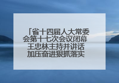 省十四届人大常委会第十七次会议闭幕 王忠林主持并讲话 加压奋进狠抓落实 全力推动支点建设成势见效