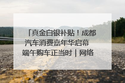 真金白银补贴！成都汽车消费嘉年华启幕 端午购车正当时｜网络中国节·端午