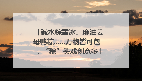 碱水粽雪冰、麻油姜母鸭粽……万物皆可包，“粽”头戏创意多