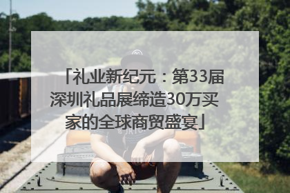 礼业新纪元：第33届深圳礼品展缔造30万买家的全球商贸盛宴