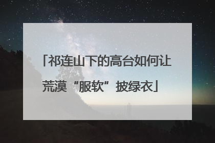 祁连山下的高台如何让荒漠“服软”披绿衣