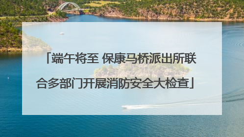 端午将至 保康马桥派出所联合多部门开展消防安全大检查