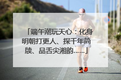 端午潮玩天心：化身明朝打更人、探千年简牍、品舌尖湘韵……