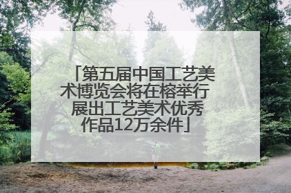 第五届中国工艺美术博览会将在榕举行 展出工艺美术优秀作品12万余件