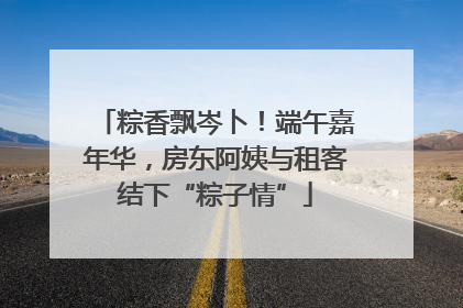 粽香飘岑卜！端午嘉年华，房东阿姨与租客结下“粽子情”