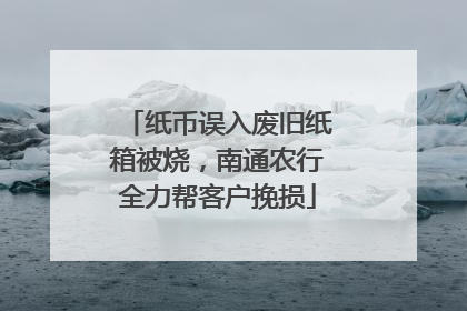 纸币误入废旧纸箱被烧，南通农行全力帮客户挽损