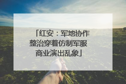 红安：军地协作整治穿着仿制军服商业演出乱象