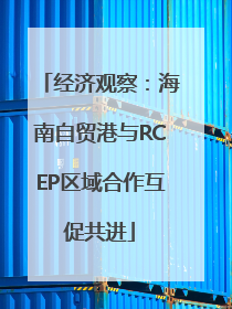 经济观察：海南自贸港与RCEP区域合作互促共进