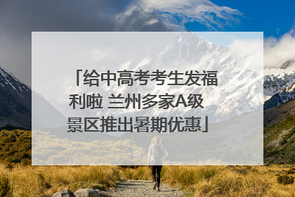 给中高考考生发福利啦 兰州多家A级景区推出暑期优惠