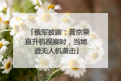 俄军披露：普京乘直升机视察时，当地遭无人机袭击