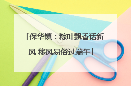 保华镇：粽叶飘香话新风 移风易俗过端午