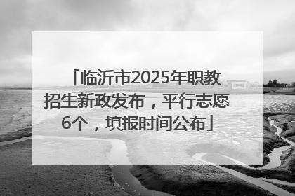 临沂市2025年职教招生新政发布，平行志愿6个，填报时间公布