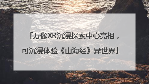 万像XR沉浸探索中心亮相，可沉浸体验《山海经》异世界