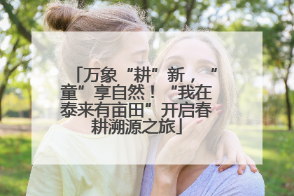 万象“耕”新，“童”享自然！“我在泰来有亩田”开启春耕溯源之旅