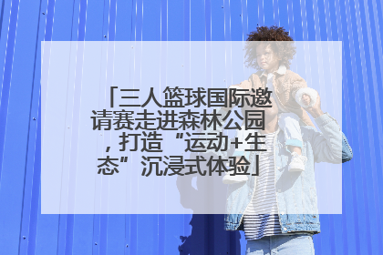 三人篮球国际邀请赛走进森林公园，打造“运动+生态”沉浸式体验
