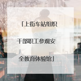 上街车站组织干部职工参观安全教育体验馆