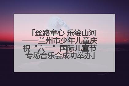 丝路童心 乐绘山河——兰州市少年儿童庆祝“六一”国际儿童节专场音乐会成功举办