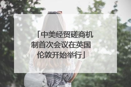 中美经贸磋商机制首次会议在英国伦敦开始举行