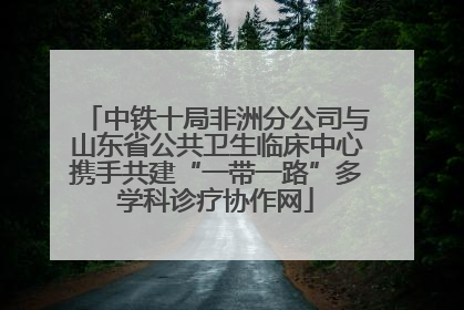 中铁十局非洲分公司与山东省公共卫生临床中心携手共建“一带一路”多学科诊疗协作网