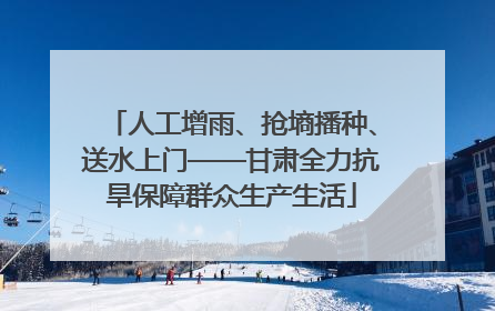 人工增雨、抢墒播种、送水上门——甘肃全力抗旱保障群众生产生活