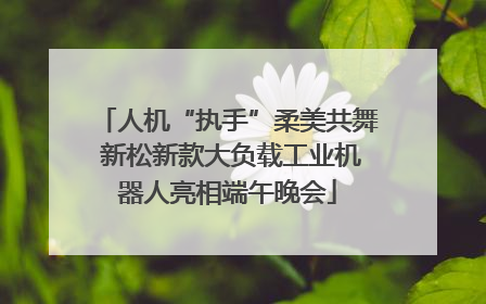 人机“执手”柔美共舞 新松新款大负载工业机器人亮相端午晚会