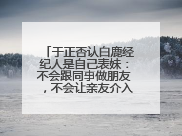于正否认白鹿经纪人是自己表妹：不会跟同事做朋友，不会让亲友介入到我的工作