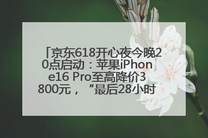 京东618开心夜今晚20点启动：苹果iPhone16 Pro至高降价3800元，“最后28小时”推出十二大补贴